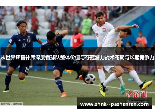 从世界杯替补席深度看球队整体价值与夺冠潜力战术布局与长期竞争力